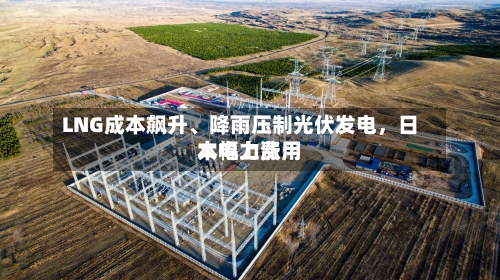 LNG成本飙升、降雨压制光伏发电，日本电力费用大幅上涨-第2张图片