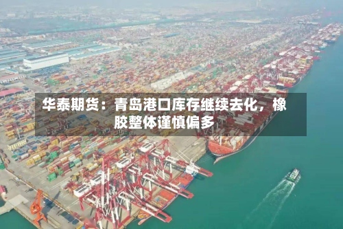 华泰期货：青岛港口库存继续去化，橡胶整体谨慎偏多-第1张图片