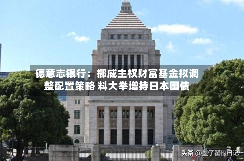 德意志银行：挪威主权财富基金拟调整配置策略 料大举增持日本国债-第3张图片