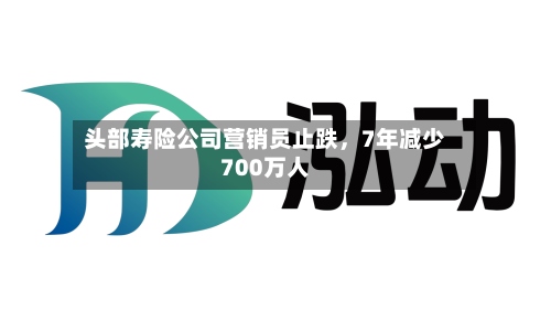 头部寿险公司营销员止跌，7年减少700万人-第2张图片